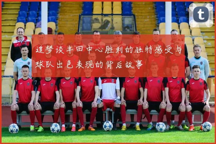 追梦谈丰田中心胜利的独特感受与球队出色表现的背后故事