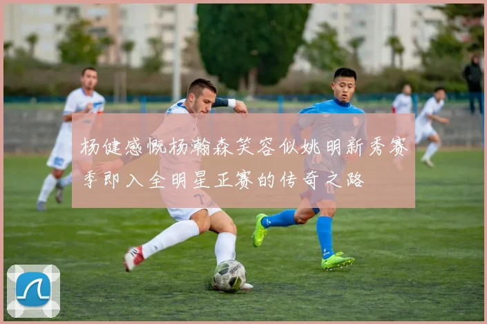 杨健感慨杨瀚森笑容似姚明新秀赛季即入全明星正赛的传奇之路