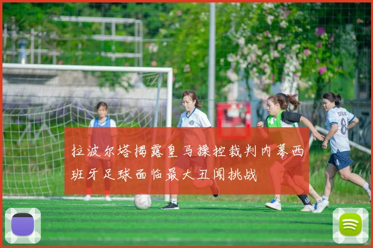 拉波尔塔揭露皇马操控裁判内幕西班牙足球面临最大丑闻挑战