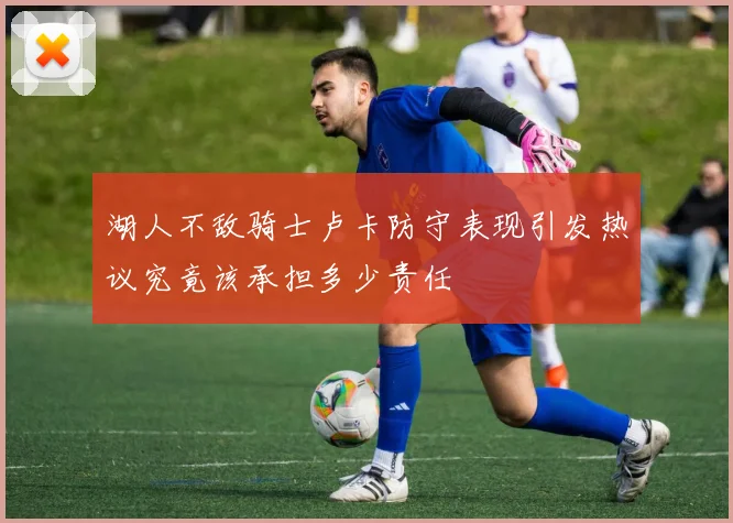 湖人不敌骑士卢卡防守表现引发热议究竟该承担多少责任