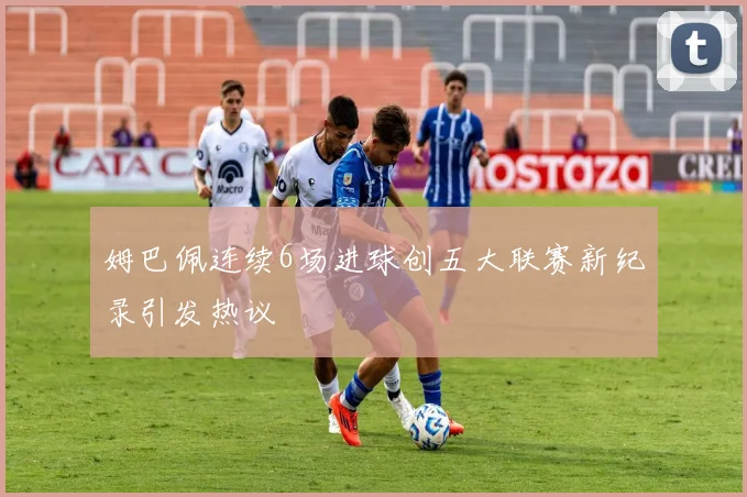 姆巴佩连续6场进球创五大联赛新纪录引发热议