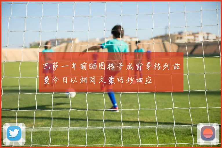 巴萨一年前晒图格子成背景格列兹曼今日以相同文案巧妙回应