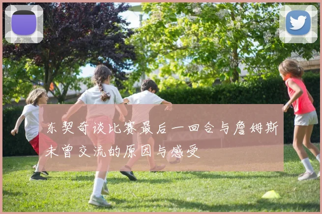 东契奇谈比赛最后一回合与詹姆斯未曾交流的原因与感受