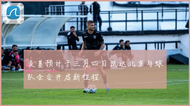 麦基预计于三月四日抵达北京与球队会合开启新征程