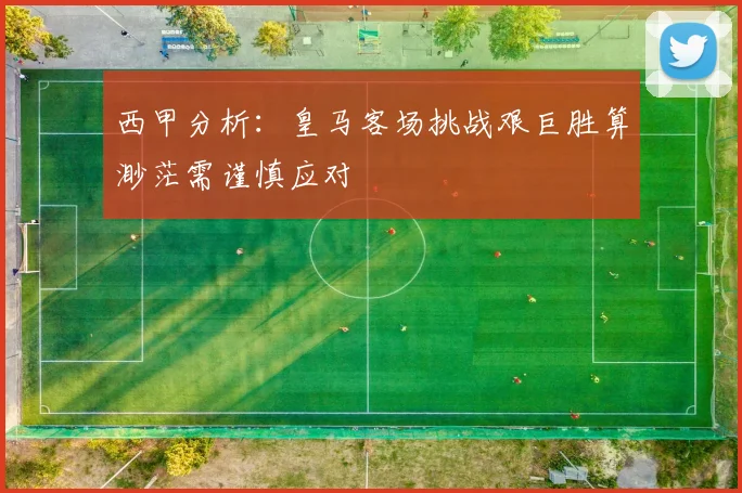 西甲分析：皇马客场挑战艰巨胜算渺茫需谨慎应对