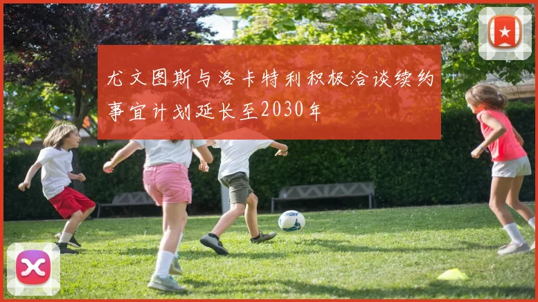 尤文图斯与洛卡特利积极洽谈续约事宜计划延长至2030年