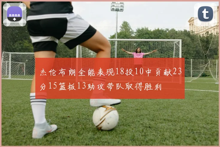 杰伦布朗全能表现18投10中贡献23分15篮板13助攻带队取得胜利