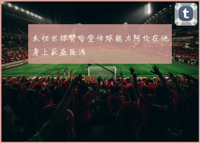 米切尔称赞哈登传球能力阿伦在他身上获益匪浅