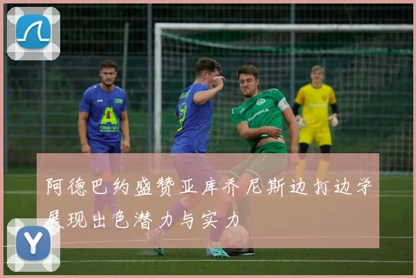 阿德巴约盛赞亚库乔尼斯边打边学展现出色潜力与实力