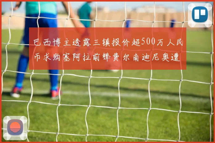 巴西博主透露三镇报价超500万人民币求购塞阿拉前锋费尔南迪尼奥遭拒绝