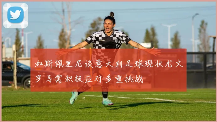 加斯佩里尼谈意大利足球现状尤文罗马需积极应对多重挑战
