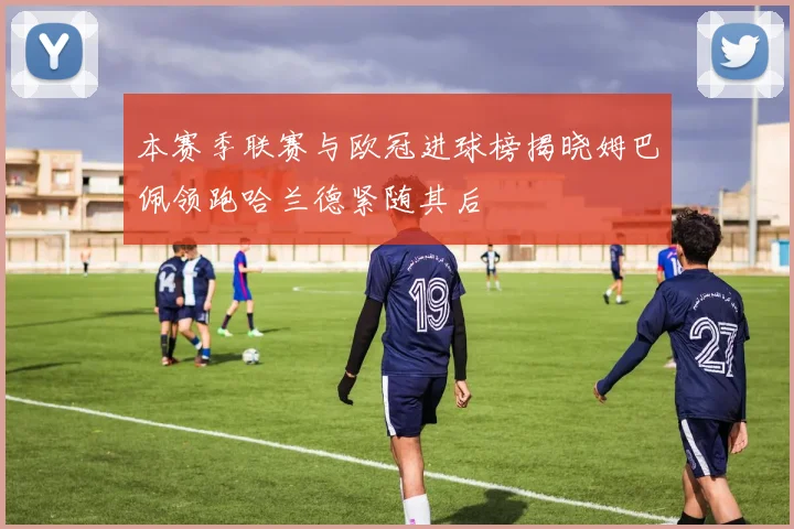 本赛季联赛与欧冠进球榜揭晓姆巴佩领跑哈兰德紧随其后