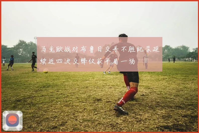 马竞欧战对布鲁日交手不胜纪录延续近四次交锋仅获平局一场