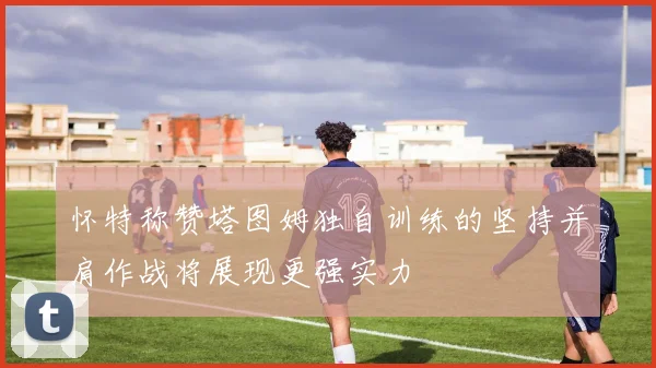 怀特称赞塔图姆独自训练的坚持并肩作战将展现更强实力