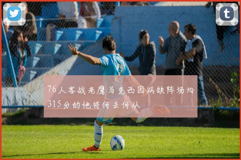 76人客战老鹰马克西因病缺阵场均315分的他将何去何从