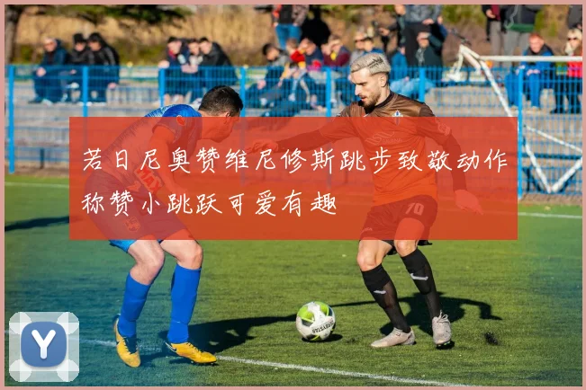若日尼奥赞维尼修斯跳步致敬动作称赞小跳跃可爱有趣