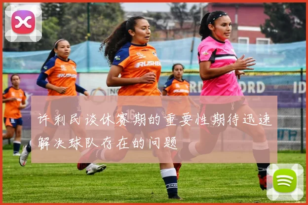 许利民谈休赛期的重要性期待迅速解决球队存在的问题