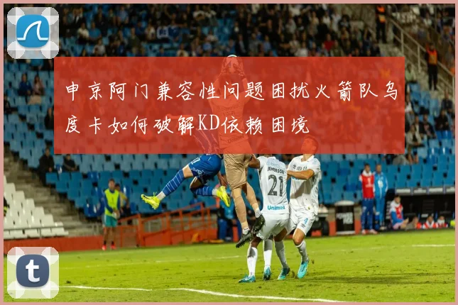 申京阿门兼容性问题困扰火箭队乌度卡如何破解KD依赖困境