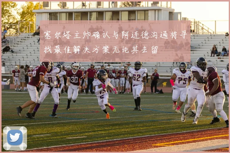 塞尔塔主帅确认与阿连德沟通将寻找最佳解决方案无论其去留