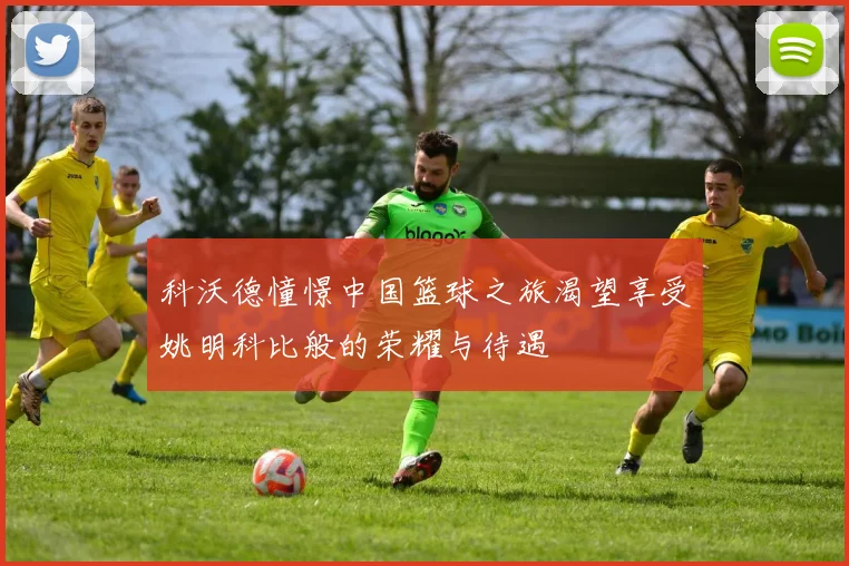 科沃德憧憬中国篮球之旅渴望享受姚明科比般的荣耀与待遇