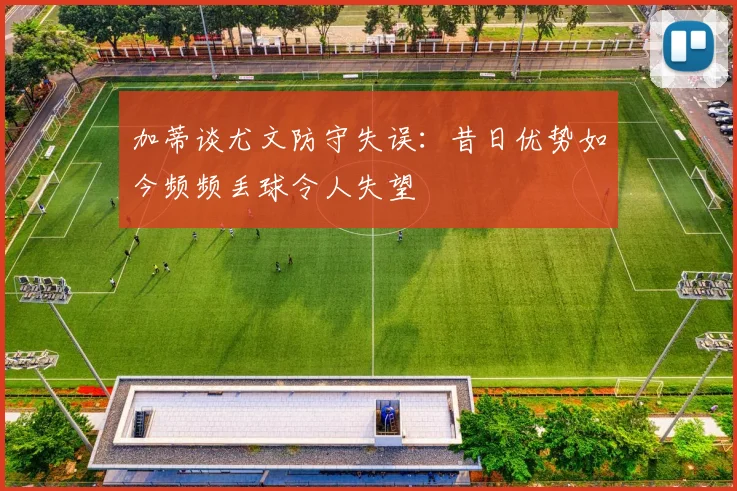 加蒂谈尤文防守失误：昔日优势如今频频丢球令人失望
