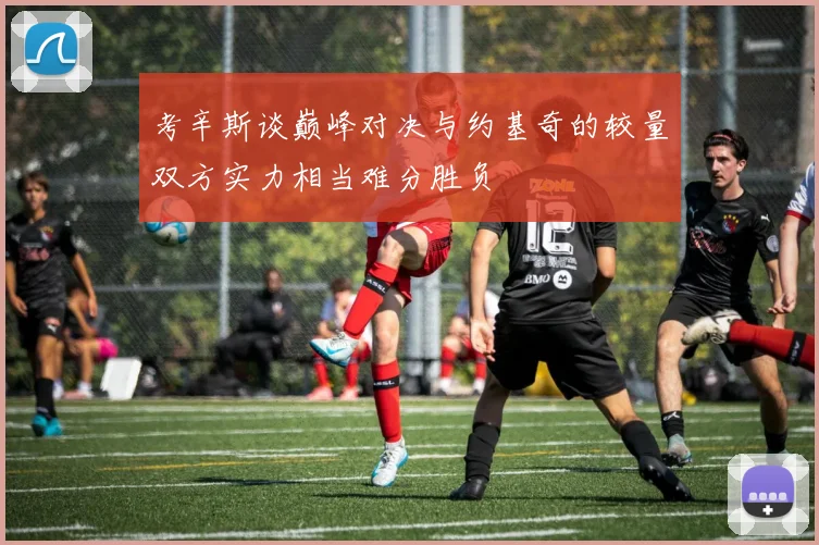 考辛斯谈巅峰对决与约基奇的较量双方实力相当难分胜负