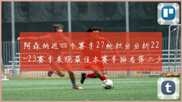 阿森纳近四个赛季27轮积分分析22-23赛季表现最佳本赛季排名第二少