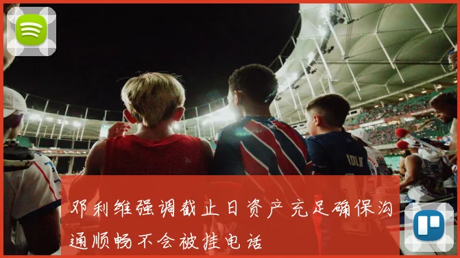 邓利维强调截止日资产充足确保沟通顺畅不会被挂电话